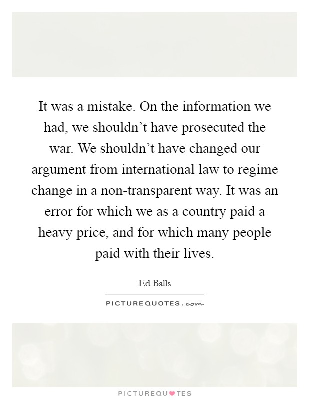 It was a mistake. On the information we had, we shouldn't have prosecuted the war. We shouldn't have changed our argument from international law to regime change in a non-transparent way. It was an error for which we as a country paid a heavy price, and for which many people paid with their lives Picture Quote #1