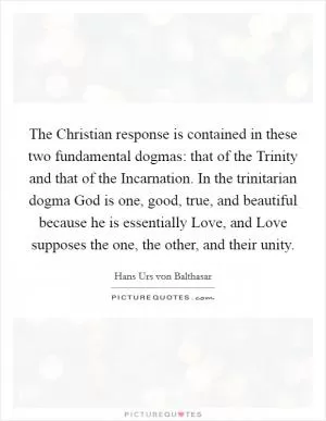 The Christian response is contained in these two fundamental dogmas: that of the Trinity and that of the Incarnation. In the trinitarian dogma God is one, good, true, and beautiful because he is essentially Love, and Love supposes the one, the other, and their unity Picture Quote #1