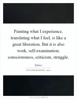 Painting what I experience, translating what I feel, is like a great liberation. But it is also work, self-examination, consciousness, criticism, struggle Picture Quote #1