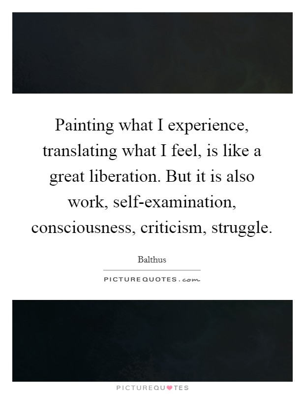 Painting what I experience, translating what I feel, is like a great liberation. But it is also work, self-examination, consciousness, criticism, struggle Picture Quote #1