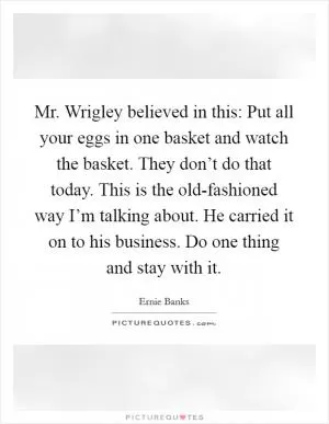 Mr. Wrigley believed in this: Put all your eggs in one basket and watch the basket. They don’t do that today. This is the old-fashioned way I’m talking about. He carried it on to his business. Do one thing and stay with it Picture Quote #1