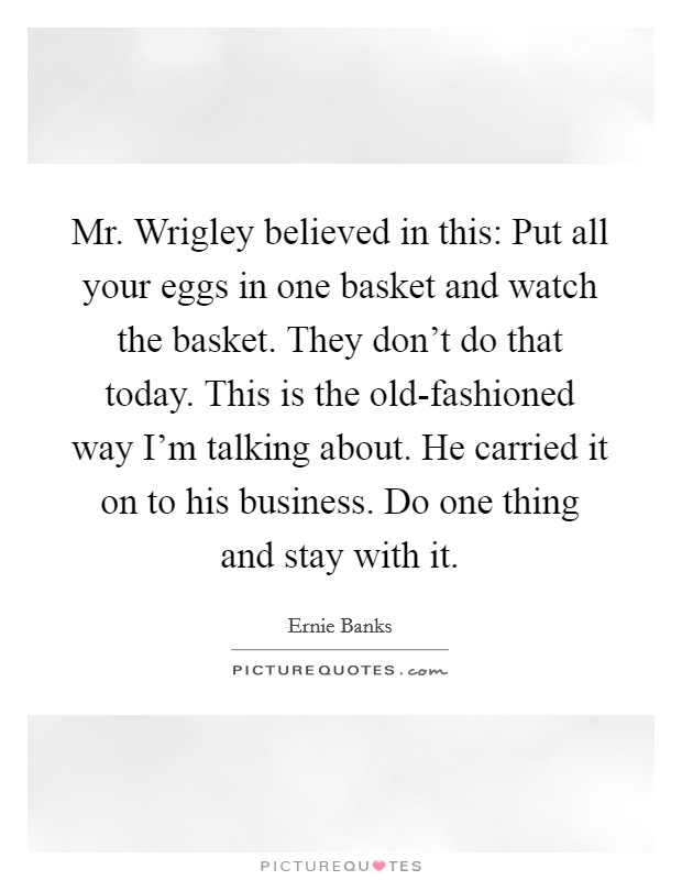 Mr. Wrigley believed in this: Put all your eggs in one basket and watch the basket. They don't do that today. This is the old-fashioned way I'm talking about. He carried it on to his business. Do one thing and stay with it Picture Quote #1
