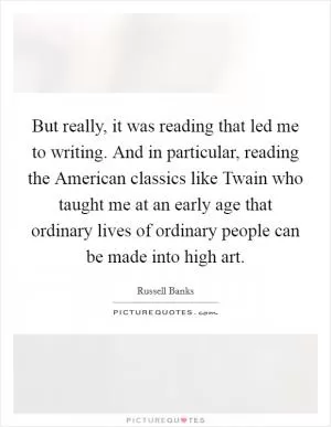 But really, it was reading that led me to writing. And in particular, reading the American classics like Twain who taught me at an early age that ordinary lives of ordinary people can be made into high art Picture Quote #1