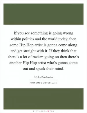 If you see something is going wrong within politics and the world today, then some Hip Hop artist is gonna come along and get straight with it. If they think that there’s a lot of racism going on then there’s another Hip Hop artist who’s gonna come out and speak their mind Picture Quote #1