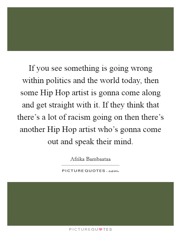 If you see something is going wrong within politics and the world today, then some Hip Hop artist is gonna come along and get straight with it. If they think that there's a lot of racism going on then there's another Hip Hop artist who's gonna come out and speak their mind Picture Quote #1