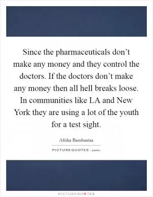 Since the pharmaceuticals don’t make any money and they control the doctors. If the doctors don’t make any money then all hell breaks loose. In communities like LA and New York they are using a lot of the youth for a test sight Picture Quote #1