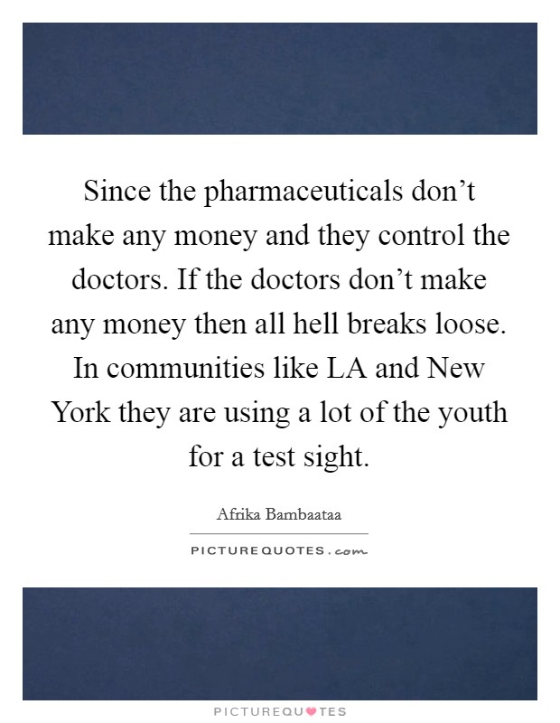 Since the pharmaceuticals don't make any money and they control the doctors. If the doctors don't make any money then all hell breaks loose. In communities like LA and New York they are using a lot of the youth for a test sight Picture Quote #1