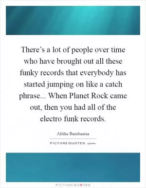 There’s a lot of people over time who have brought out all these funky records that everybody has started jumping on like a catch phrase... When Planet Rock came out, then you had all of the electro funk records Picture Quote #1