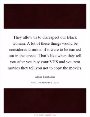 They allow us to disrespect our Black woman. A lot of these things would be considered criminal if it were to be carried out in the streets. That’s like when they tell you after you buy your VHS and you rent movies they tell you not to copy the movies Picture Quote #1