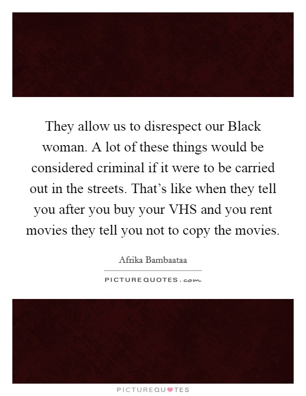 They allow us to disrespect our Black woman. A lot of these things would be considered criminal if it were to be carried out in the streets. That's like when they tell you after you buy your VHS and you rent movies they tell you not to copy the movies Picture Quote #1