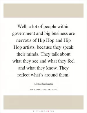 Well, a lot of people within government and big business are nervous of Hip Hop and Hip Hop artists, because they speak their minds. They talk about what they see and what they feel and what they know. They reflect what’s around them Picture Quote #1