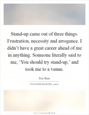 Stand-up came out of three things. Frustration, necessity and arrogance. I didn’t have a great career ahead of me in anything. Someone literally said to me, ‘You should try stand-up,’ and took me to a venue Picture Quote #1