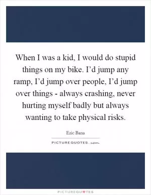 When I was a kid, I would do stupid things on my bike. I’d jump any ramp, I’d jump over people, I’d jump over things - always crashing, never hurting myself badly but always wanting to take physical risks Picture Quote #1