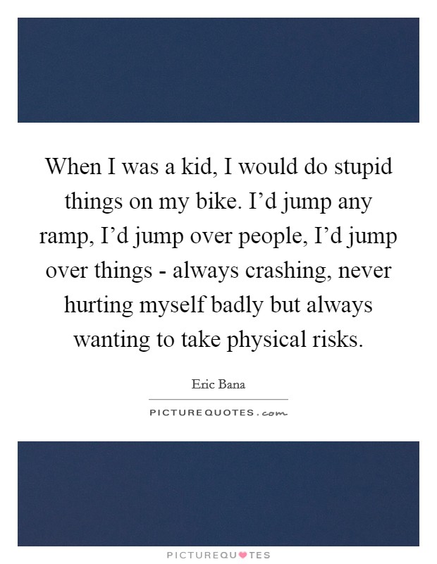 When I was a kid, I would do stupid things on my bike. I'd jump any ramp, I'd jump over people, I'd jump over things - always crashing, never hurting myself badly but always wanting to take physical risks Picture Quote #1