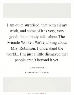 I am quite surprised, that with all my work, and some of it is very, very good, that nobody talks about The Miracle Worker. We’re talking about Mrs. Robinson. I understand the world... I’m just a little dismayed that people aren’t beyond it yet Picture Quote #1