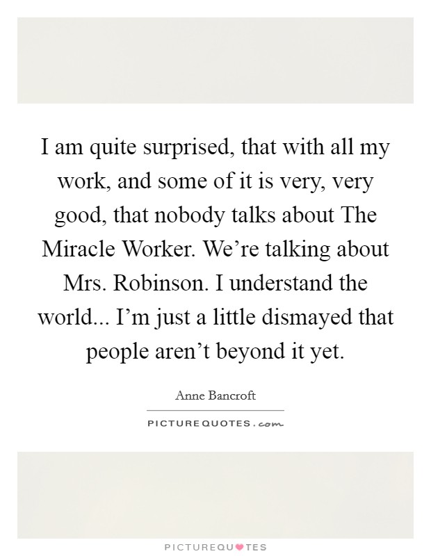 I am quite surprised, that with all my work, and some of it is very, very good, that nobody talks about The Miracle Worker. We're talking about Mrs. Robinson. I understand the world... I'm just a little dismayed that people aren't beyond it yet Picture Quote #1