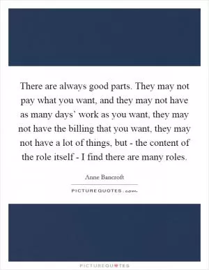 There are always good parts. They may not pay what you want, and they may not have as many days’ work as you want, they may not have the billing that you want, they may not have a lot of things, but - the content of the role itself - I find there are many roles Picture Quote #1