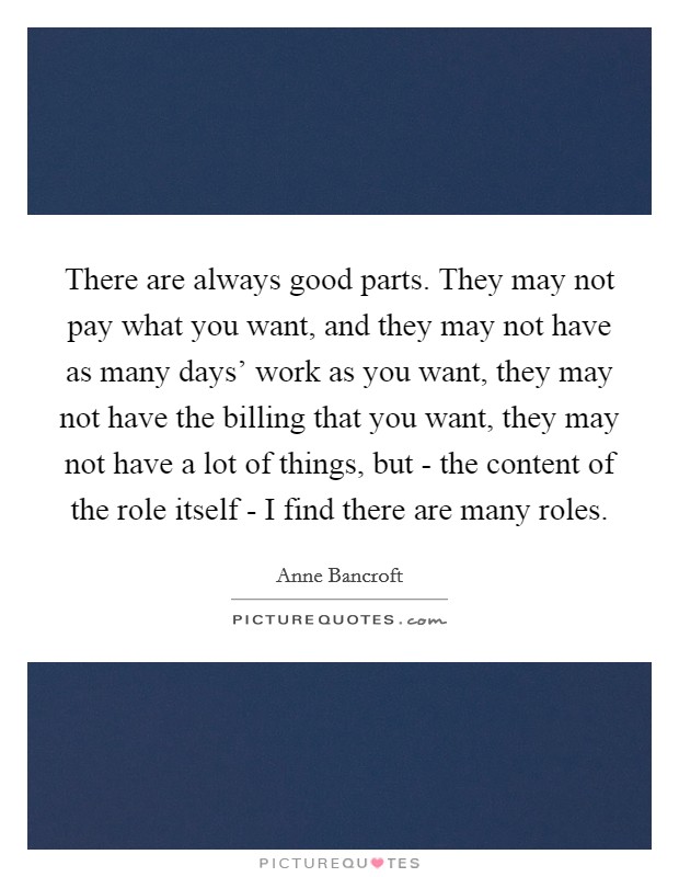 There are always good parts. They may not pay what you want, and they may not have as many days' work as you want, they may not have the billing that you want, they may not have a lot of things, but - the content of the role itself - I find there are many roles Picture Quote #1