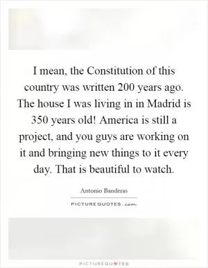 I mean, the Constitution of this country was written 200 years ago. The house I was living in in Madrid is 350 years old! America is still a project, and you guys are working on it and bringing new things to it every day. That is beautiful to watch Picture Quote #1