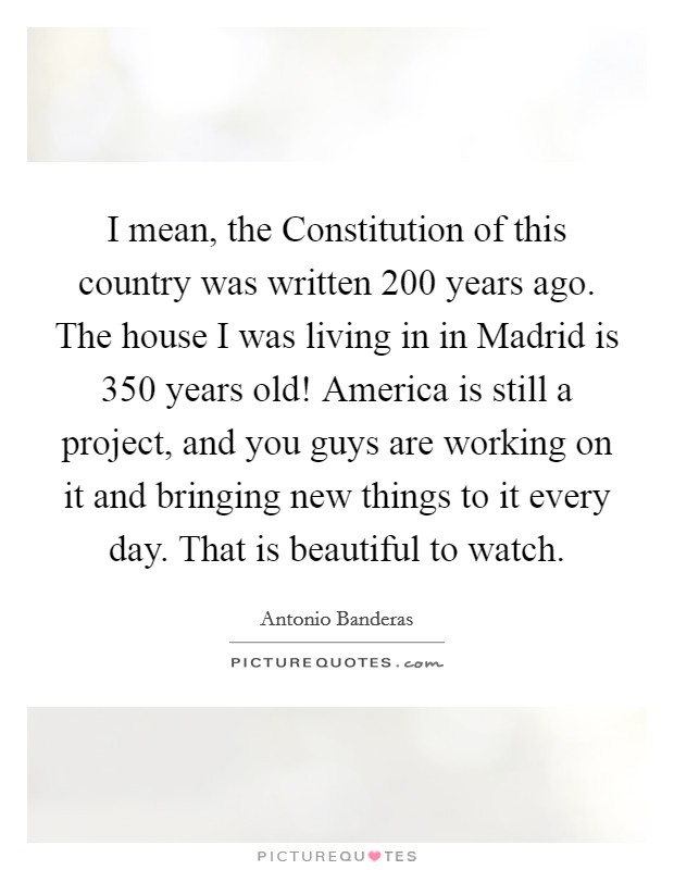 I mean, the Constitution of this country was written 200 years ago. The house I was living in in Madrid is 350 years old! America is still a project, and you guys are working on it and bringing new things to it every day. That is beautiful to watch Picture Quote #1