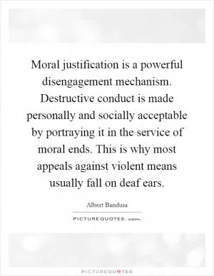 Moral justification is a powerful disengagement mechanism. Destructive conduct is made personally and socially acceptable by portraying it in the service of moral ends. This is why most appeals against violent means usually fall on deaf ears Picture Quote #1