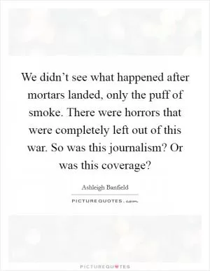 We didn’t see what happened after mortars landed, only the puff of smoke. There were horrors that were completely left out of this war. So was this journalism? Or was this coverage? Picture Quote #1