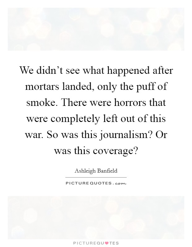 We didn't see what happened after mortars landed, only the puff of smoke. There were horrors that were completely left out of this war. So was this journalism? Or was this coverage? Picture Quote #1
