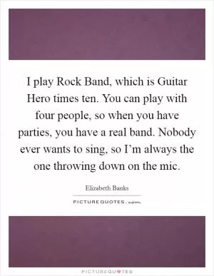 I play Rock Band, which is Guitar Hero times ten. You can play with four people, so when you have parties, you have a real band. Nobody ever wants to sing, so I’m always the one throwing down on the mic Picture Quote #1