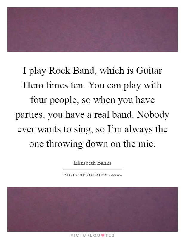 I play Rock Band, which is Guitar Hero times ten. You can play with four people, so when you have parties, you have a real band. Nobody ever wants to sing, so I'm always the one throwing down on the mic Picture Quote #1