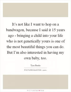 It’s not like I want to hop on a bandwagon, because I said it 15 years ago - bringing a child into your life who is not genetically yours is one of the most beautiful things you can do. But I’m also interested in having my own baby, too Picture Quote #1