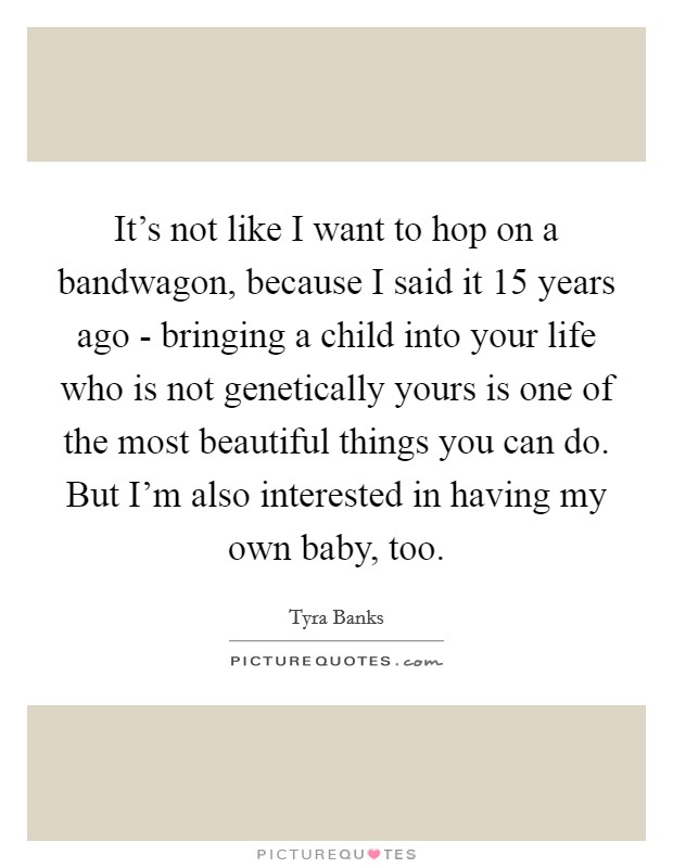 It's not like I want to hop on a bandwagon, because I said it 15 years ago - bringing a child into your life who is not genetically yours is one of the most beautiful things you can do. But I'm also interested in having my own baby, too Picture Quote #1