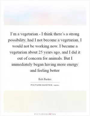 I’m a vegetarian - I think there’s a strong possibility, had I not become a vegetarian, I would not be working now. I became a vegetarian about 25 years ago, and I did it out of concern for animals. But I immediately began having more energy and feeling better Picture Quote #1