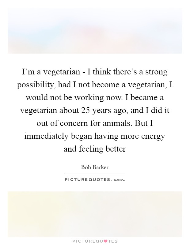 I'm a vegetarian - I think there's a strong possibility, had I not become a vegetarian, I would not be working now. I became a vegetarian about 25 years ago, and I did it out of concern for animals. But I immediately began having more energy and feeling better Picture Quote #1