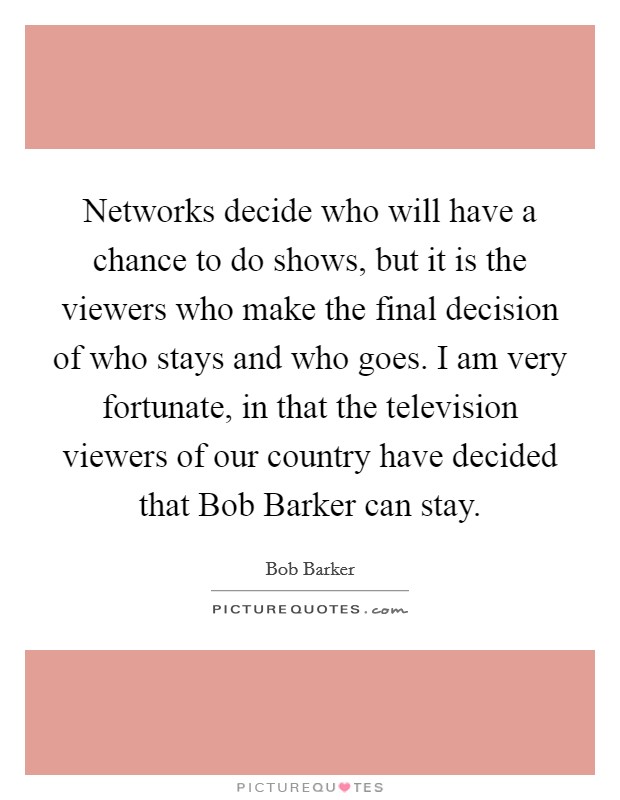 Networks decide who will have a chance to do shows, but it is the viewers who make the final decision of who stays and who goes. I am very fortunate, in that the television viewers of our country have decided that Bob Barker can stay Picture Quote #1