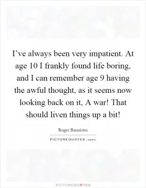I’ve always been very impatient. At age 10 I frankly found life boring, and I can remember age 9 having the awful thought, as it seems now looking back on it, A war! That should liven things up a bit! Picture Quote #1
