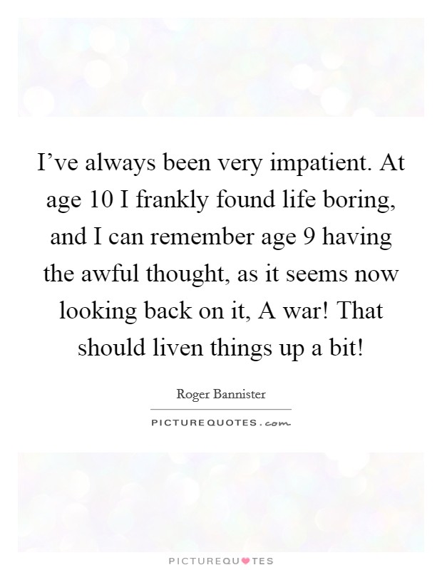 I've always been very impatient. At age 10 I frankly found life boring, and I can remember age 9 having the awful thought, as it seems now looking back on it, A war! That should liven things up a bit! Picture Quote #1