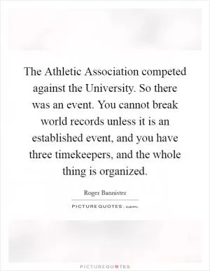 The Athletic Association competed against the University. So there was an event. You cannot break world records unless it is an established event, and you have three timekeepers, and the whole thing is organized Picture Quote #1