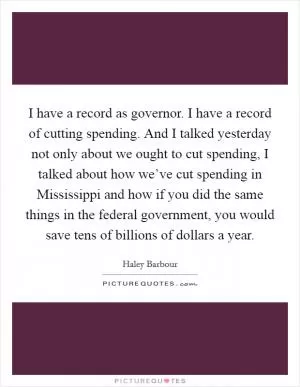 I have a record as governor. I have a record of cutting spending. And I talked yesterday not only about we ought to cut spending, I talked about how we’ve cut spending in Mississippi and how if you did the same things in the federal government, you would save tens of billions of dollars a year Picture Quote #1