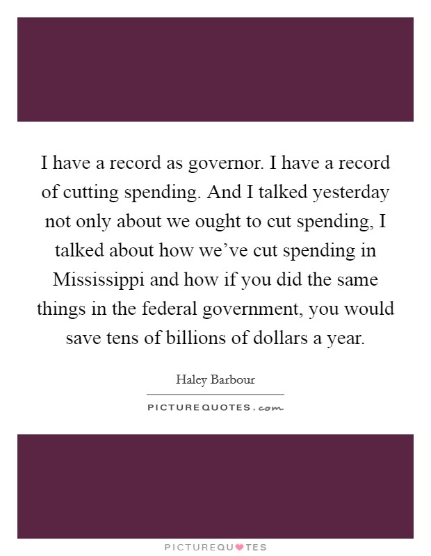 I have a record as governor. I have a record of cutting spending. And I talked yesterday not only about we ought to cut spending, I talked about how we've cut spending in Mississippi and how if you did the same things in the federal government, you would save tens of billions of dollars a year Picture Quote #1