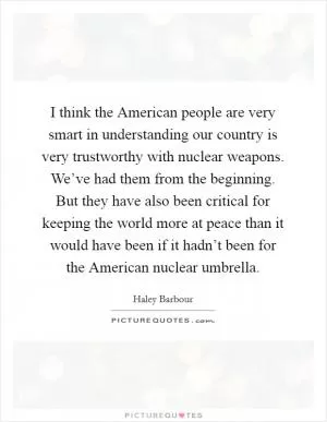 I think the American people are very smart in understanding our country is very trustworthy with nuclear weapons. We’ve had them from the beginning. But they have also been critical for keeping the world more at peace than it would have been if it hadn’t been for the American nuclear umbrella Picture Quote #1
