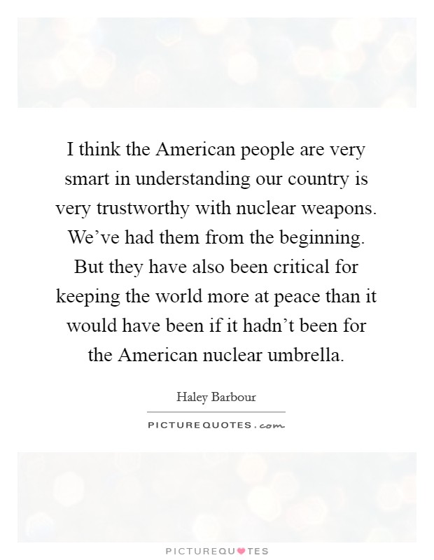 I think the American people are very smart in understanding our country is very trustworthy with nuclear weapons. We've had them from the beginning. But they have also been critical for keeping the world more at peace than it would have been if it hadn't been for the American nuclear umbrella Picture Quote #1