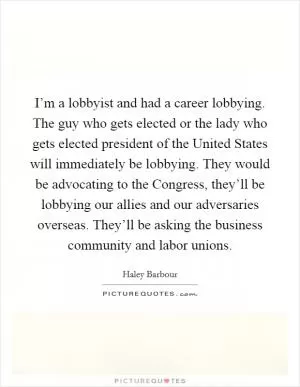 I’m a lobbyist and had a career lobbying. The guy who gets elected or the lady who gets elected president of the United States will immediately be lobbying. They would be advocating to the Congress, they’ll be lobbying our allies and our adversaries overseas. They’ll be asking the business community and labor unions Picture Quote #1