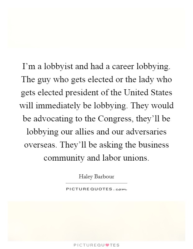 I'm a lobbyist and had a career lobbying. The guy who gets elected or the lady who gets elected president of the United States will immediately be lobbying. They would be advocating to the Congress, they'll be lobbying our allies and our adversaries overseas. They'll be asking the business community and labor unions Picture Quote #1