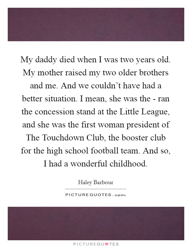 My daddy died when I was two years old. My mother raised my two older brothers and me. And we couldn't have had a better situation. I mean, she was the - ran the concession stand at the Little League, and she was the first woman president of The Touchdown Club, the booster club for the high school football team. And so, I had a wonderful childhood Picture Quote #1