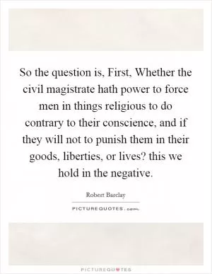 So the question is, First, Whether the civil magistrate hath power to force men in things religious to do contrary to their conscience, and if they will not to punish them in their goods, liberties, or lives? this we hold in the negative Picture Quote #1