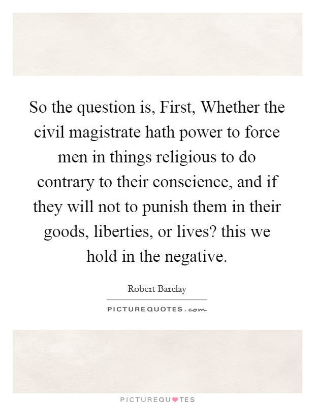 So the question is, First, Whether the civil magistrate hath power to force men in things religious to do contrary to their conscience, and if they will not to punish them in their goods, liberties, or lives? this we hold in the negative Picture Quote #1
