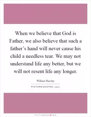 When we believe that God is Father, we also believe that such a father’s hand will never cause his child a needless tear. We may not understand life any better, but we will not resent life any longer Picture Quote #1