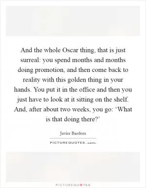 And the whole Oscar thing, that is just surreal: you spend months and months doing promotion, and then come back to reality with this golden thing in your hands. You put it in the office and then you just have to look at it sitting on the shelf. And, after about two weeks, you go: ‘What is that doing there?’ Picture Quote #1