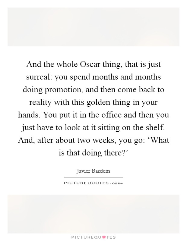 And the whole Oscar thing, that is just surreal: you spend months and months doing promotion, and then come back to reality with this golden thing in your hands. You put it in the office and then you just have to look at it sitting on the shelf. And, after about two weeks, you go: ‘What is that doing there?' Picture Quote #1