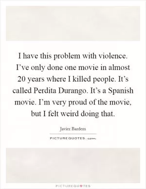 I have this problem with violence. I’ve only done one movie in almost 20 years where I killed people. It’s called Perdita Durango. It’s a Spanish movie. I’m very proud of the movie, but I felt weird doing that Picture Quote #1